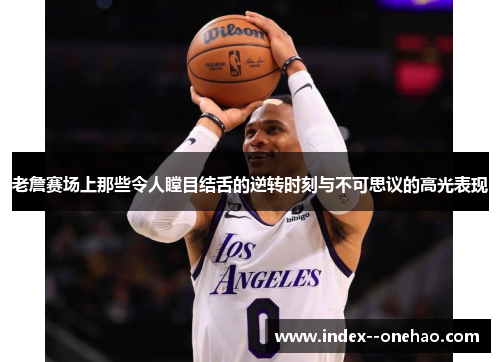 老詹赛场上那些令人瞠目结舌的逆转时刻与不可思议的高光表现