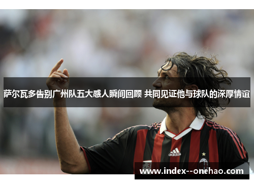 萨尔瓦多告别广州队五大感人瞬间回顾 共同见证他与球队的深厚情谊 萨尔瓦多告别广州队五大感人瞬间回顾 共同见证他与球队的深厚情谊