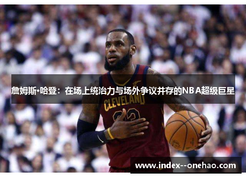 詹姆斯·哈登：在场上统治力与场外争议并存的NBA超级巨星