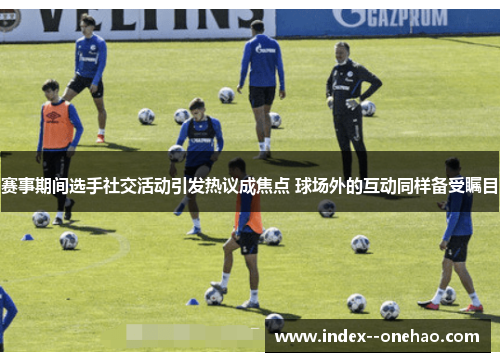赛事期间选手社交活动引发热议成焦点 球场外的互动同样备受瞩目