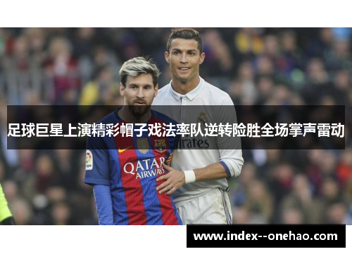 足球巨星上演精彩帽子戏法率队逆转险胜全场掌声雷动 足球巨星上演精彩帽子戏法率队逆转险胜全场掌声雷动