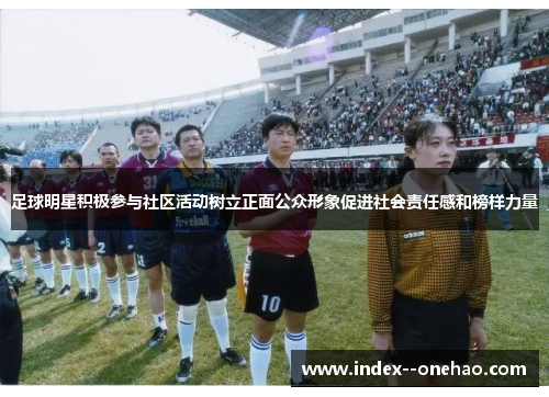 足球明星积极参与社区活动树立正面公众形象促进社会责任感和榜样力量 足球明星积极参与社区活动树立正面公众形象促进社会责任感和榜样力量