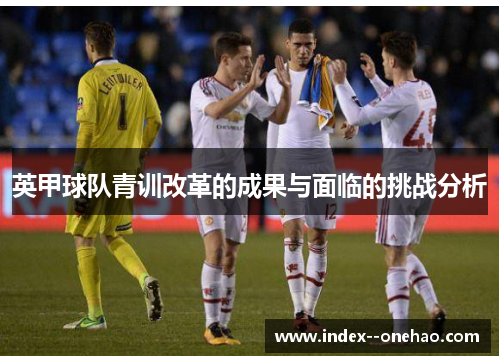 英甲球队青训改革的成果与面临的挑战分析 英甲球队青训改革的成果与面临的挑战分析