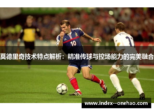 莫德里奇技术特点解析:精准传球与控场能力的完美融合 莫德里奇技术特点解析:精准传球与控场能力的完美融合