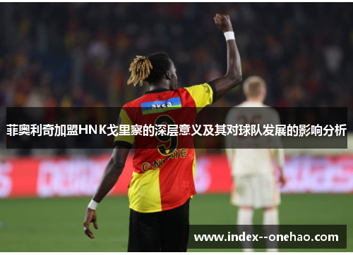 菲奥利奇加盟HNK戈里察的深层意义及其对球队发展的影响分析 菲奥利奇加盟HNK戈里察的深层意义及其对球队发展的影响分析