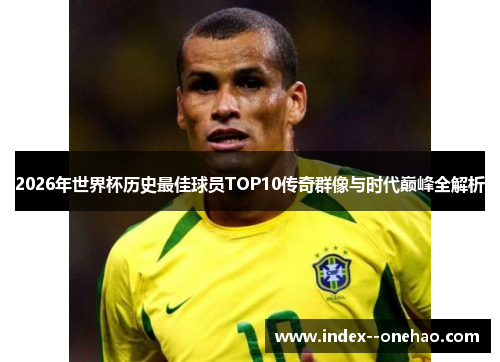 2026年世界杯历史最佳球员TOP10传奇群像与时代巅峰全解析 2026年世界杯历史最佳球员TOP10传奇群像与时代巅峰全解析