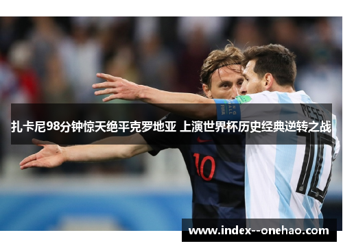 扎卡尼98分钟惊天绝平克罗地亚 上演世界杯历史经典逆转之战