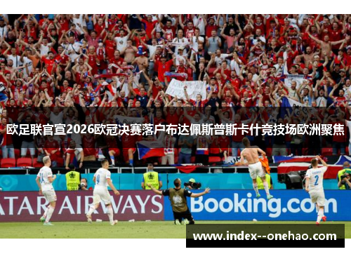 欧足联官宣2026欧冠决赛落户布达佩斯普斯卡什竞技场欧洲聚焦
