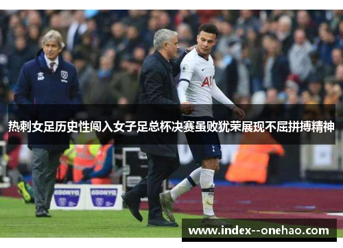 热刺女足历史性闯入女子足总杯决赛虽败犹荣展现不屈拼搏精神