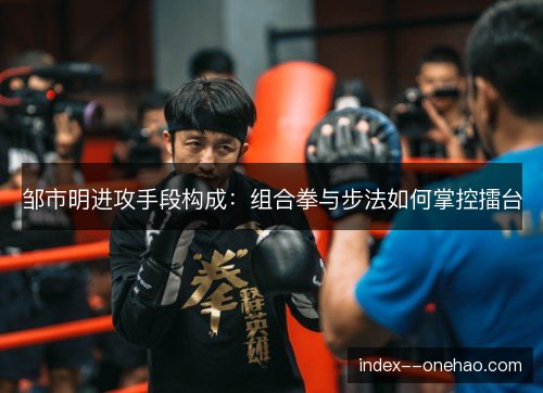 邹市明进攻手段构成：组合拳与步法如何掌控擂台